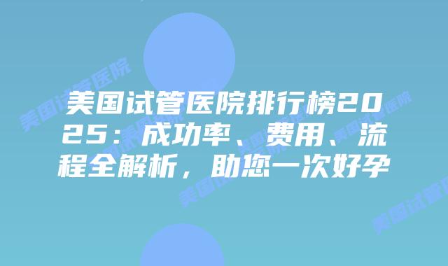 美国试管医院排行榜2025：成功率、费用、流程全解析，助您一次好孕插图