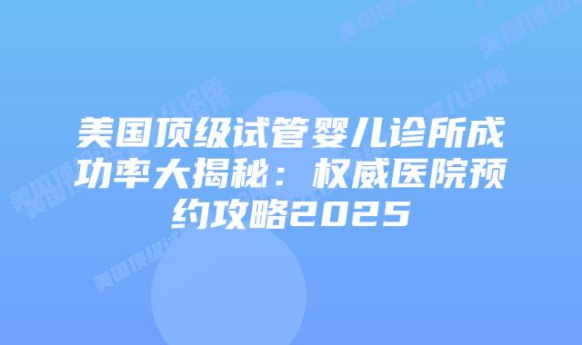 美国顶级试管婴儿诊所成功率大揭秘：权威医院预约攻略2025插图