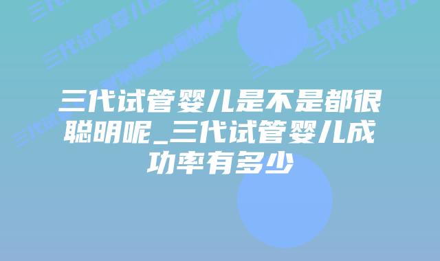 三代试管婴儿是不是都很聪明呢_三代试管婴儿成功率有多少插图