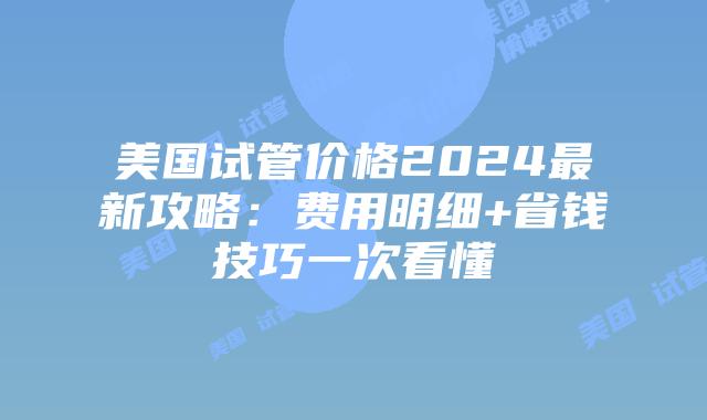 美国试管价格2024最新攻略：费用明细+省钱技巧一次看懂插图