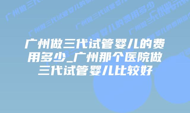 广州做三代试管婴儿的费用多少_广州那个医院做三代试管婴儿比较好插图