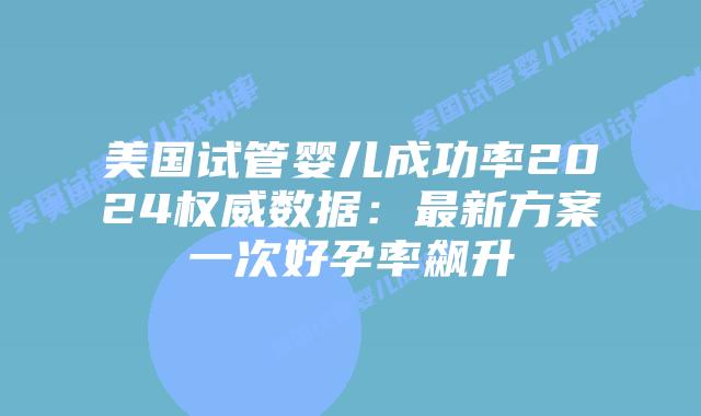 美国试管婴儿成功率2024权威数据：最新方案一次好孕率飙升插图
