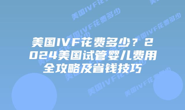 美国IVF花费多少？2024美国试管婴儿费用全攻略及省钱技巧插图