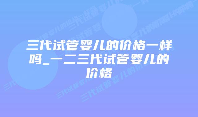 三代试管婴儿的价格一样吗_一二三代试管婴儿的价格插图 三代试管婴儿的价格一样吗_一二三代试管婴儿的价格插图