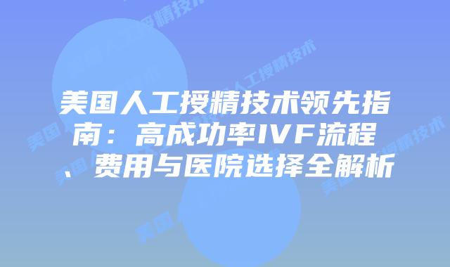 美国人工授精技术领先指南：高成功率IVF流程、费用与医院选择全解析插图