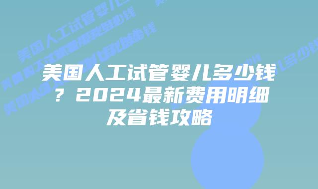 美国人工试管婴儿多少钱？2024最新费用明细及省钱攻略插图