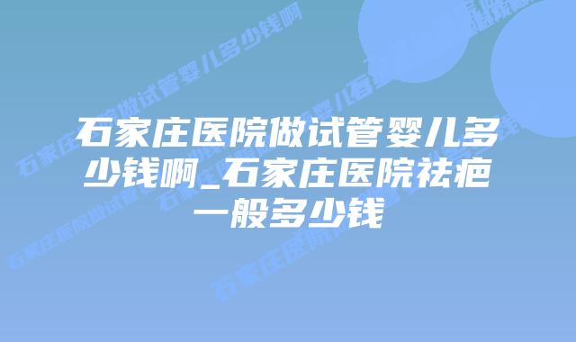 石家庄医院做试管婴儿多少钱啊_石家庄医院祛疤一般多少钱插图