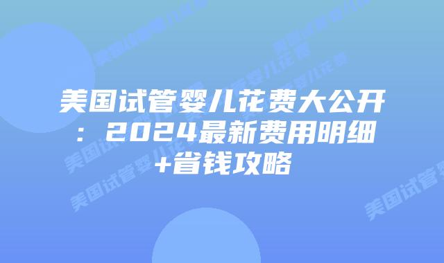 美国试管婴儿花费大公开：2024最新费用明细+省钱攻略插图