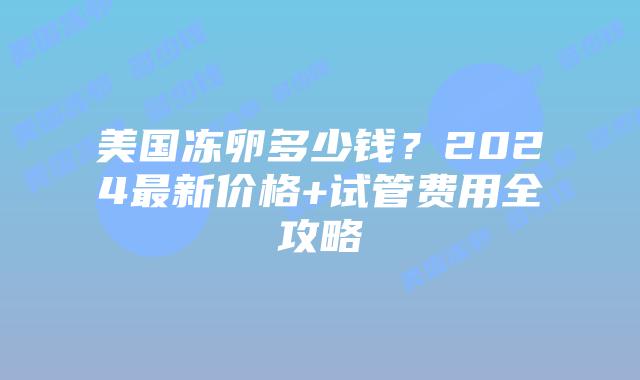 美国冻卵多少钱？2024最新价格+试管费用全攻略插图