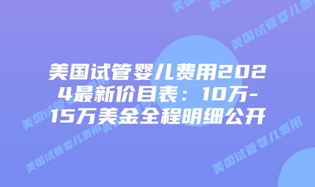 美国试管婴儿费用2024最新价目表：10万-15万美金全程明细公开插图