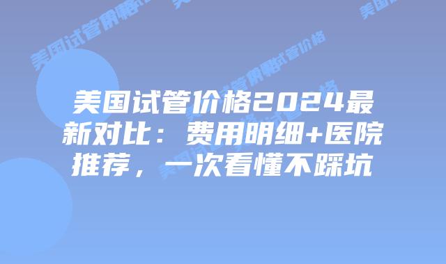 美国试管价格2024最新对比：费用明细+医院推荐，一次看懂不踩坑插图