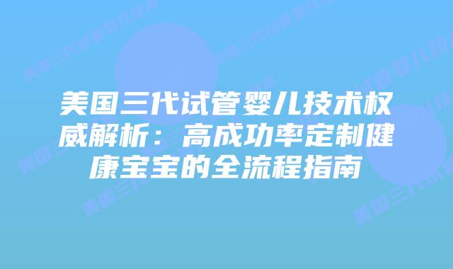 美国三代试管婴儿技术权威解析：高成功率定制健康宝宝的全流程指南插图