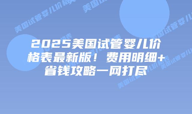 2025美国试管婴儿价格表最新版！费用明细+省钱攻略一网打尽插图