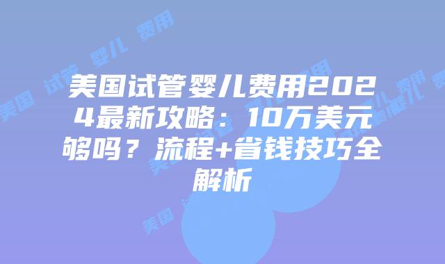 美国试管婴儿费用2024最新攻略：10万美元够吗？流程+省钱技巧全解析插图