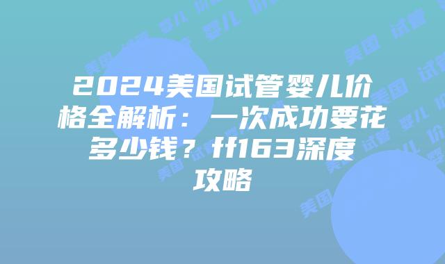 2024美国试管婴儿价格全解析：一次成功要花多少钱？ff163深度攻略插图