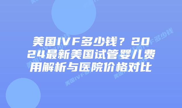 美国IVF多少钱？2024最新美国试管婴儿费用解析与医院价格对比插图