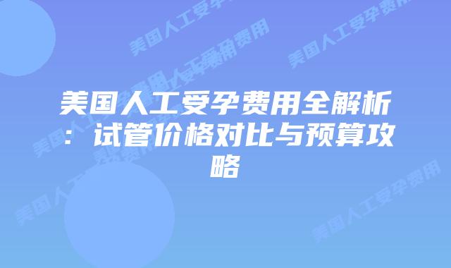 美国人工受孕费用全解析：试管价格对比与预算攻略插图