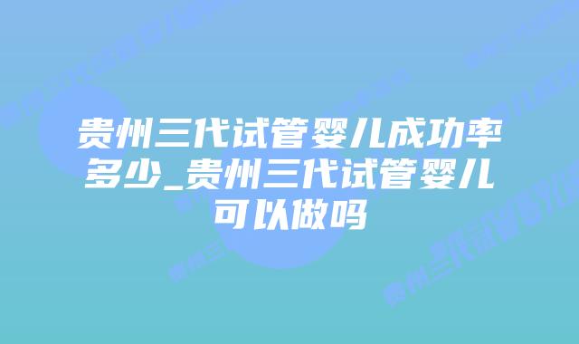 贵州三代试管婴儿成功率多少_贵州三代试管婴儿可以做吗插图