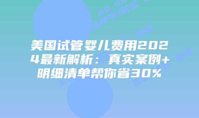 美国试管婴儿费用2024最新解析：真实案例+明细清单帮你省30%插图