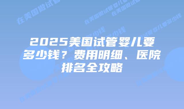 2025美国试管婴儿要多少钱？费用明细、医院排名全攻略插图