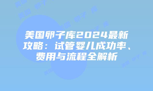 美国卵子库2024最新攻略：试管婴儿成功率、费用与流程全解析插图