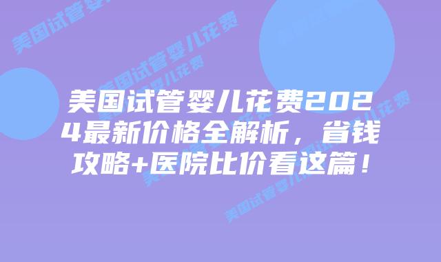 美国试管婴儿花费2024最新价格全解析，省钱攻略+医院比价看这篇！插图