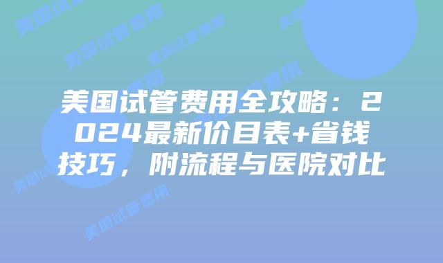 美国试管费用全攻略：2024最新价目表+省钱技巧，附流程与医院对比插图