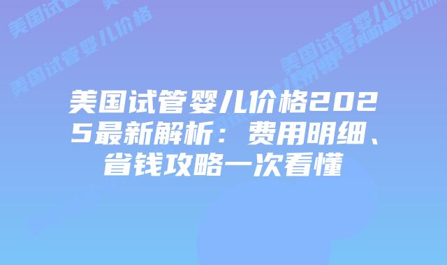 美国试管婴儿价格2025最新解析：费用明细、省钱攻略一次看懂插图