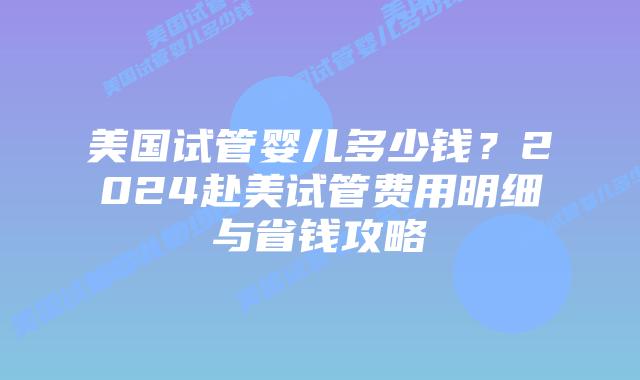 美国试管婴儿多少钱？2024赴美试管费用明细与省钱攻略插图