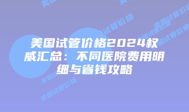 美国试管价格2024权威汇总：不同医院费用明细与省钱攻略插图