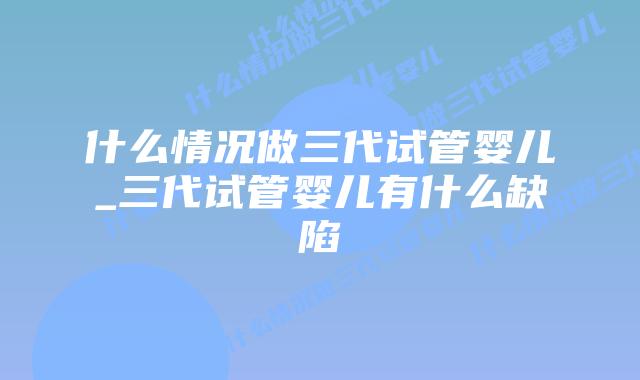 什么情况做三代试管婴儿_三代试管婴儿有什么缺陷插图 什么情况做三代试管婴儿_三代试管婴儿有什么缺陷插图