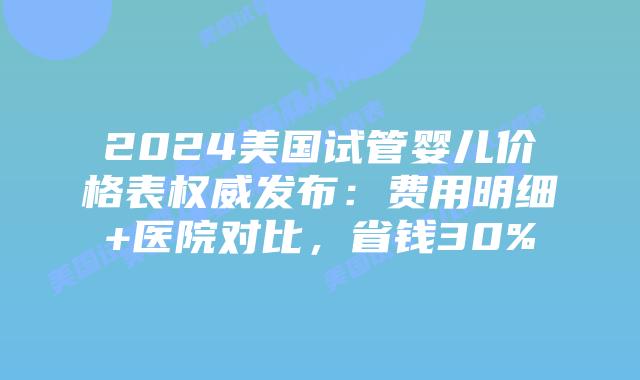 2024美国试管婴儿价格表权威发布：费用明细+医院对比，省钱30%插图