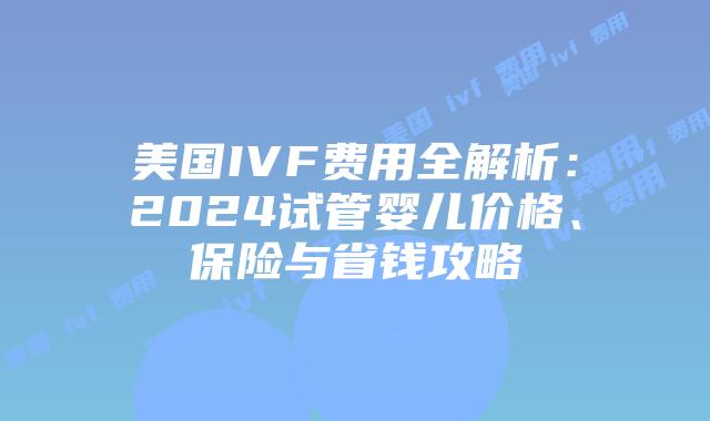 美国IVF费用全解析：2024试管婴儿价格、保险与省钱攻略插图