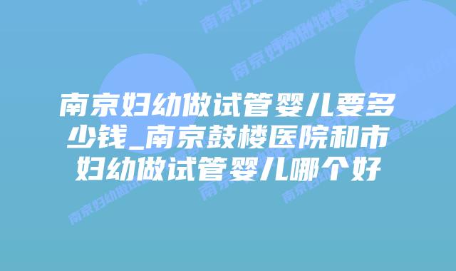 南京妇幼做试管婴儿要多少钱_南京鼓楼医院和市妇幼做试管婴儿哪个好插图 南京妇幼做试管婴儿要多少钱_南京鼓楼医院和市妇幼做试管婴儿哪个好插图