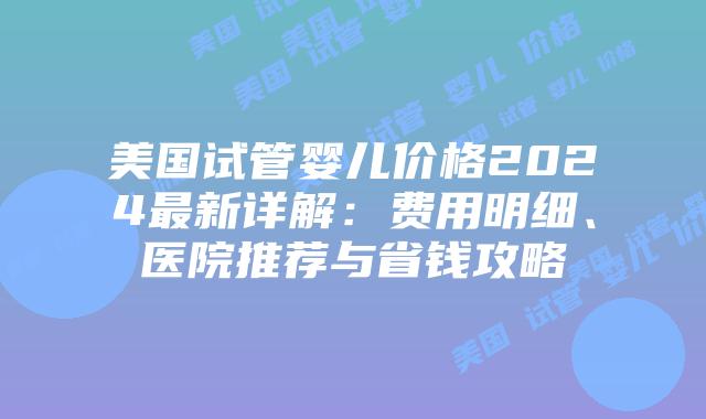 美国试管婴儿价格2024最新详解：费用明细、医院推荐与省钱攻略插图