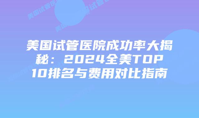 美国试管医院成功率大揭秘：2024全美TOP10排名与费用对比指南插图