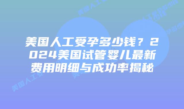 美国人工受孕多少钱？2024美国试管婴儿最新费用明细与成功率揭秘插图