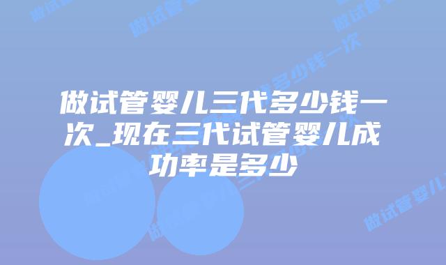 做试管婴儿三代多少钱一次_现在三代试管婴儿成功率是多少插图