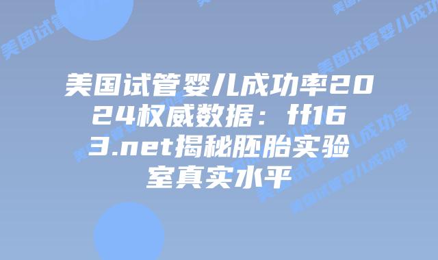 美国试管婴儿成功率2024权威数据：ff163.net揭秘胚胎实验室真实水平插图