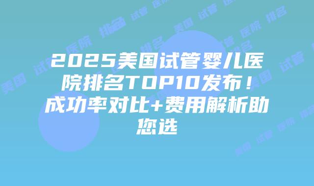 2025美国试管婴儿医院排名TOP10发布！成功率对比+费用解析助您选插图
