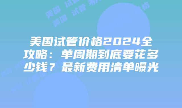 美国试管价格2024全攻略：单周期到底要花多少钱？最新费用清单曝光插图