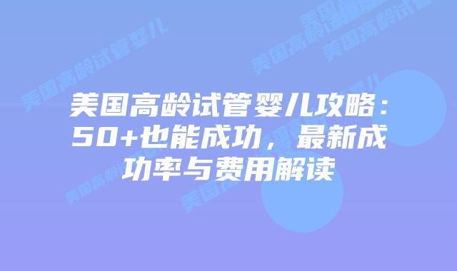 美国高龄试管婴儿攻略：50+也能成功，最新成功率与费用解读插图