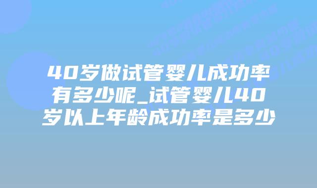40岁做试管婴儿成功率有多少呢_试管婴儿40岁以上年龄成功率是多少插图
