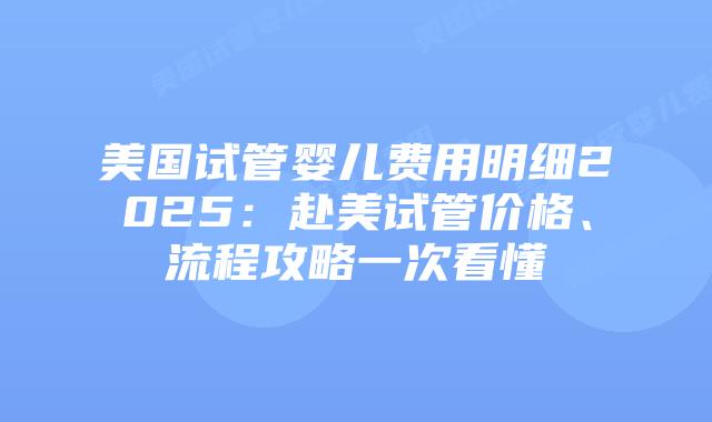 美国试管婴儿费用明细2025：赴美试管价格、流程攻略一次看懂插图