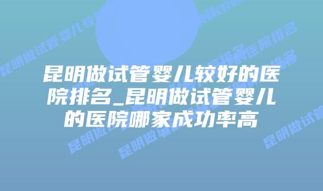 昆明做试管婴儿较好的医院排名_昆明做试管婴儿的医院哪家成功率高插图