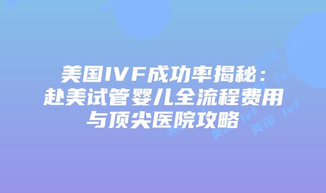 美国IVF成功率揭秘：赴美试管婴儿全流程费用与顶尖医院攻略插图