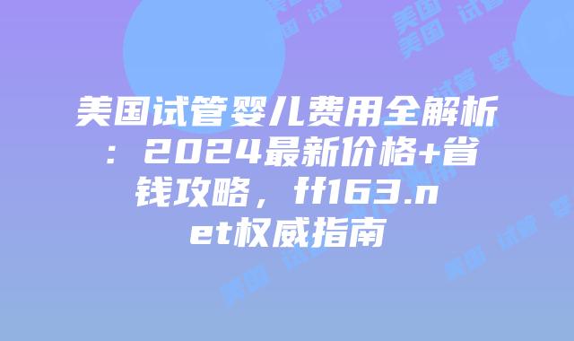 美国试管婴儿费用全解析：2024最新价格+省钱攻略，ff163.net权威指南插图
