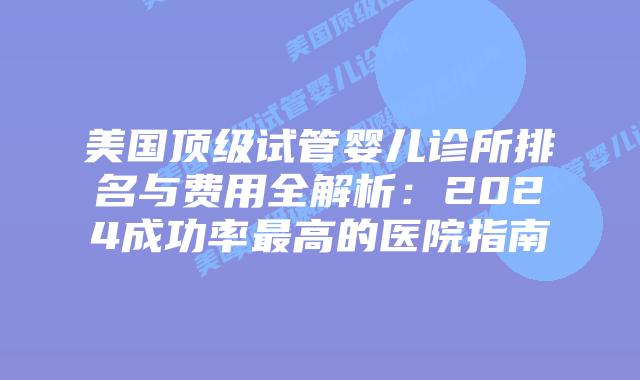 美国顶级试管婴儿诊所排名与费用全解析：2024成功率最高的医院指南插图