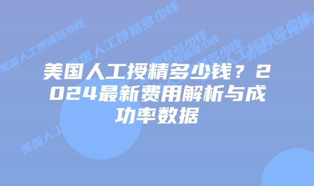 美国人工授精多少钱？2024最新费用解析与成功率数据插图