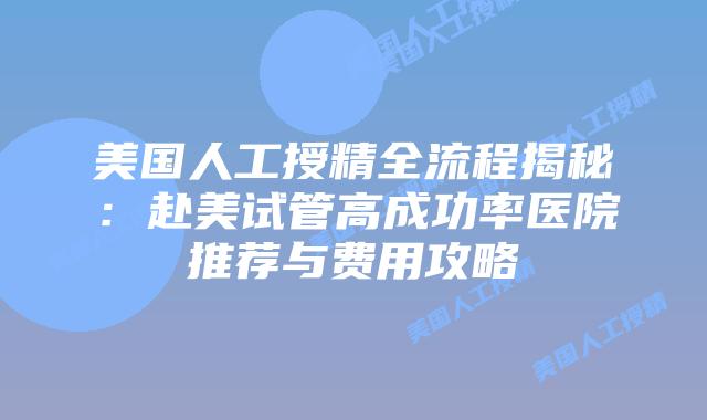 美国人工授精全流程揭秘：赴美试管高成功率医院推荐与费用攻略插图